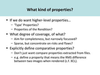 What kind of properties?
• If we do want higher-level properties…
– ‘Type’ Properties?
– Properties of the Rendition?
• What degree of coverage, of what?
– Aim for completeness, but narrowly focussed?
– Sparse, but concentrate on risks and flaws?
• Explicitly define comparative properties?
– Don’t just want compare properties extracted from files.
– e.g. define a property that means the RMS difference
between two images when rendered (c.f. XCL).
 