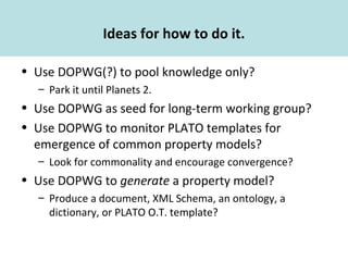 Ideas for how to do it.
• Use DOPWG(?) to pool knowledge only?
– Park it until Planets 2.
• Use DOPWG as seed for long-term working group?
• Use DOPWG to monitor PLATO templates for
emergence of common property models?
– Look for commonality and encourage convergence?
• Use DOPWG to generate a property model?
– Produce a document, XML Schema, an ontology, a
dictionary, or PLATO O.T. template?
 