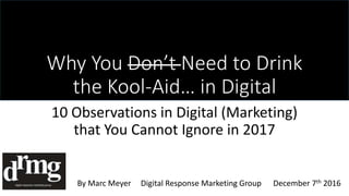 Why You Don’t Need to Drink
the Kool-Aid… in Digital
10 Observations in Digital (Marketing)
that You Cannot Ignore in 2017
By Marc Meyer Digital Response Marketing Group December 7th 2016
 