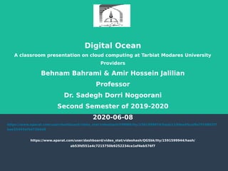 Digital Ocean
A classroom presentation on cloud computing at Tarbiat Modares University
Providers
Behnam Bahrami & Amir Hossein Jalilian
Professor
Dr. Sadegh Dorri Nogoorani
Second Semester of 2019-2020
2020-06-08
https://www.aparat.com/user/dashboard/video_stat/videohash/F0MB6/tty/1591599874/hash/c199ee65caf8a7f19862f7
bae35493af5d73b6d8
https://www.aparat.com/user/dashboard/video_stat/videohash/QGSbk/tty/1591599944/hash/
ab53fd551e4c7215750b9252234ce1ef4eb576f7
 