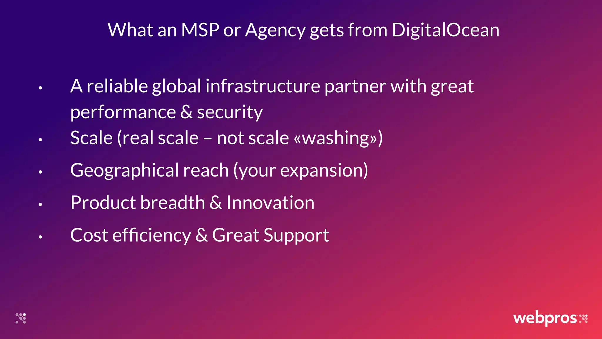 What an MSP or Agency gets from DigitalOcean
• A reliable global infrastructure partner with great
performance & security
• Scale (real scale – not scale «washing»)
• Geographical reach (your expansion)
• Product breadth & Innovation
• Cost efﬁciency & Great Support
 
