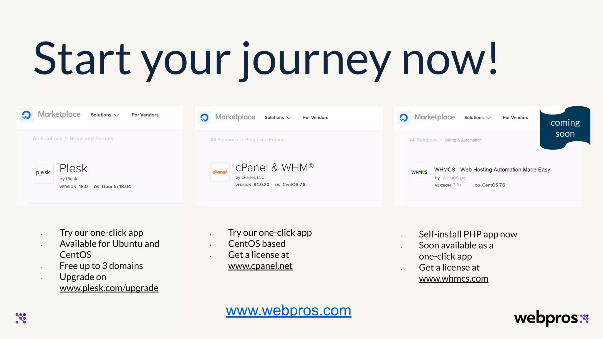 Start your journey now!
coming
soon
• Try our one-click app
• Available for Ubuntu and
CentOS
• Free up to 3 domains
• Upgrade on
www.plesk.com/upgrade
• Try our one-click app
• CentOS based
• Get a license at
www.cpanel.net
• Self-install PHP app now
• Soon available as a
one-click app
• Get a license at
www.whmcs.com
www.webpros.com
 