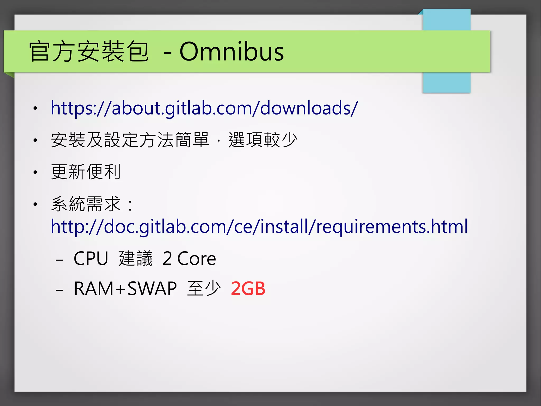 官方安裝包 - Omnibus
● https://about.gitlab.com/downloads/
● 安裝及設定方法簡單，選項較少
● 更新便利
● 系統需求：
http://doc.gitlab.com/ce/install/requirements.html
– CPU 建議 2 Core
– RAM+SWAP 至少 2GB
 