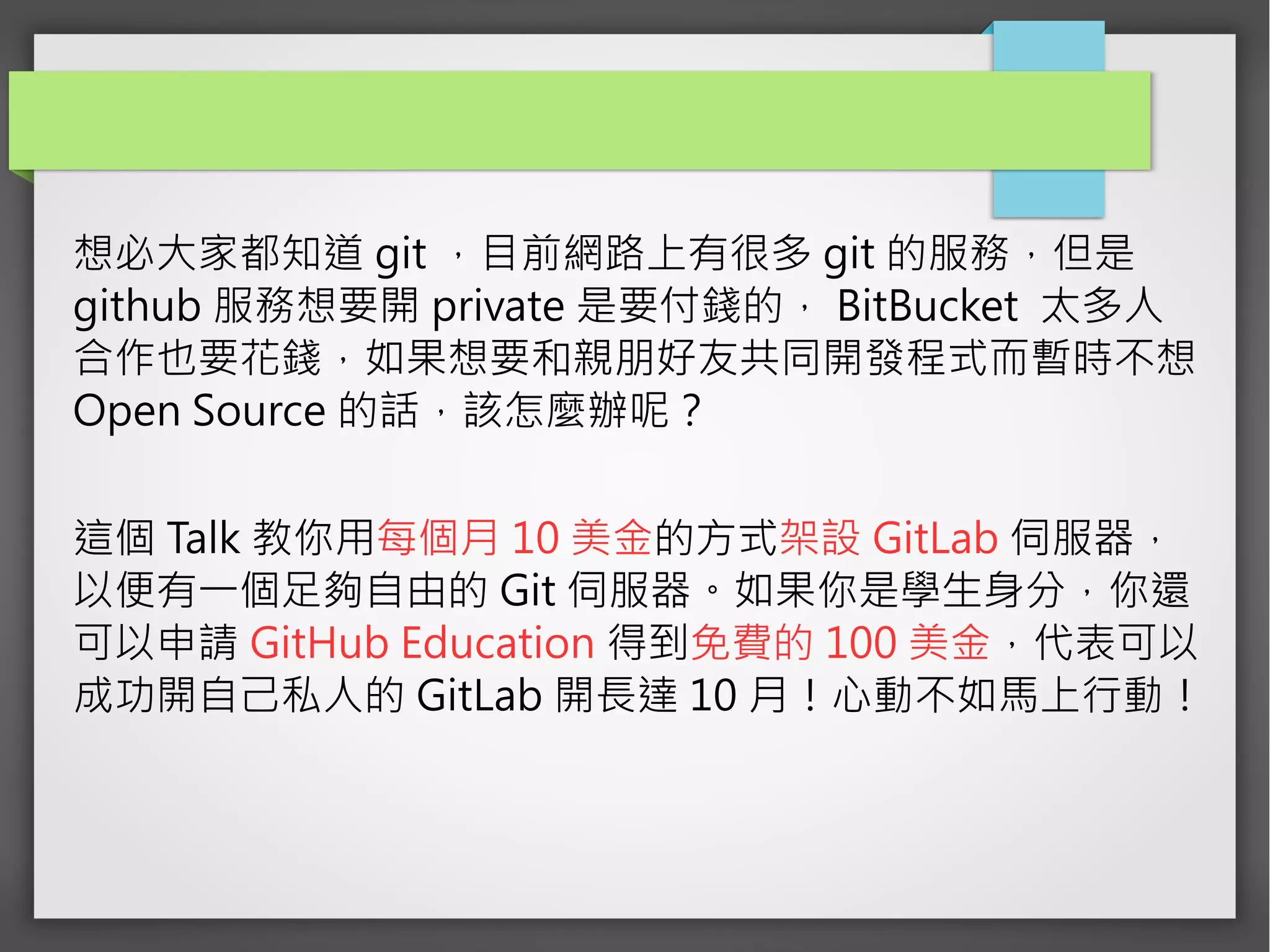 想必大家都知道 git ，目前網路上有很多 git 的服務，但是
github 服務想要開 private 是要付錢的， BitBucket 太多人
合作也要花錢，如果想要和親朋好友共同開發程式而暫時不想
Open Source 的話，該怎麼辦呢？
這個 Talk 教你用每個月 10 美金的方式架設 GitLab 伺服器，
以便有一個足夠自由的 Git 伺服器。如果你是學生身分，你還
可以申請 GitHub Education 得到免費的 100 美金，代表可以
成功開自己私人的 GitLab 開長達 10 月！心動不如馬上行動！
 