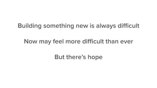 Building something new is always diﬃcult
Now may feel more diﬃcult than ever
But there’s hope
 
