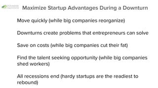Move quickly (while big companies reorganize)
Downturns create problems that entrepreneurs can solve
Save on costs (while big companies cut their fat)
Find the talent seeking opportunity (while big companies
shed workers)
All recessions end (hardy startups are the readiest to
rebound)
Maximize Startup Advantages During a Downturn
 