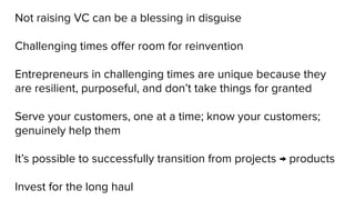 Not raising VC can be a blessing in disguise
Challenging times oﬀer room for reinvention
Entrepreneurs in challenging times are unique because they
are resilient, purposeful, and don’t take things for granted
Serve your customers, one at a time; know your customers;
genuinely help them
It’s possible to successfully transition from projects → products
Invest for the long haul
 