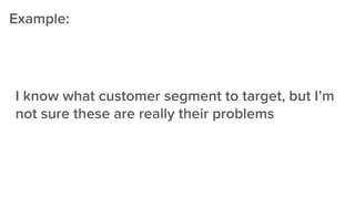 I know what customer segment to target, but I’m
not sure these are really their problems
Example:
 