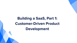 Building a SaaS, Part 1:
Customer-Driven Product
Development
 