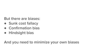 But there are biases:
● Sunk cost fallacy
● Conﬁrmation bias
● Hindsight bias
And you need to minimize your own biases
 