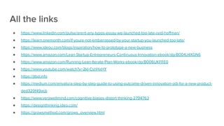 All the links
● https://www.linkedin.com/pulse/arent-any-typos-essay-we-launched-too-late-reid-hoﬀman/
● https://learn.onemonth.com/if-youre-not-embarrassed-by-your-startup-you-launched-too-late/
● https://www.ideou.com/blogs/inspiration/how-to-prototype-a-new-business
● https://www.amazon.com/Lean-Startup-Entrepreneurs-Continuous-Innovation-ebook/dp/B004J4XGN6
● https://www.amazon.com/Running-Lean-Iterate-Plan-Works-ebook/dp/B006UKFFE0
● https://www.youtube.com/watch?v=2kI-CshHxHY
● https://jtbd.info
● https://medium.com/envato/a-step-by-step-guide-to-using-outcome-driven-innovation-odi-for-a-new-product-
ded320f49acb
● https://www.verywellmind.com/cognitive-biases-distort-thinking-2794763
● https://designthinking.ideo.com/
● https://growsmethod.com/grows_overview.html
 