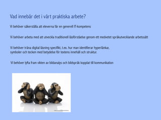 Vad innebär det i vårt praktiska arbete?
Vi behöver arbeta med att utveckla traditionell läsförståelse genom ett medvetet språkutvecklande arbetssätt
Vi behöver träna digital läsning specifikt, t.ex. hur man identifierar hyperlänkar,
symboler och tecken med betydelse för textens innehåll och struktur.
Vi behöver lyfta fram vikten av bildanalys och bildspråk kopplat till kommunikation
Vi behöver säkerställa att eleverna får en generell IT-kompetens
 