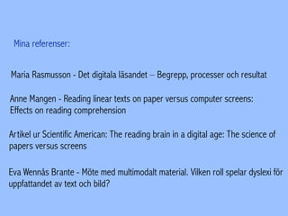 Mina referenser:
Maria Rasmusson - Det digitala läsandet – Begrepp, processer och resultat
Anne Mangen - Reading linear texts on paper versus computer screens:
Effects on reading comprehension
Artikel ur Scientific American: The reading brain in a digital age: The science of
papers versus screens
Eva Wennås Brante - Möte med multimodalt material. Vilken roll spelar dyslexi för
uppfattandet av text och bild?
 