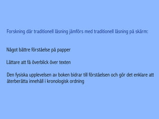 Forskning där traditionell läsning jämförs med traditionell läsning på skärm:
Något bättre förståelse på papper
Lättare att få överblick över texten
Den fysiska upplevelsen av boken bidrar till förståelsen och gör det enklare att
återberätta innehåll i kronologisk ordning
 