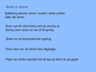 Bokläsning påverkar elevers resultat i skolan positivt.
Gäller alla ämnen
Elever som får stöd hemma med att utveckla sin
läsning (även senare år) har ett försprång
Skolan har ett kompensatoriskt uppdrag
Elever läser mer när böcker finns tillgängligt
Pojkar har mindre motstånd mot att läsa på skärm än på papper
Allmänt om läsande
 