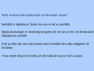 Varför använda multi-modala texter och läromedel i skolan?
Samhället är digitaliserat. Skolan ska vara en del av samhället.
Digitala lässtrategier en nödvändig kompetens för att vara en del i ett demokratiskt
(digitaliserat) samhälle
Vi lär på olika sätt, den multi-modala texten innehåller flera olika möjligheter till
förståelse
Vi kan enkelt integrera formella och informella lärresurser med varandra
 