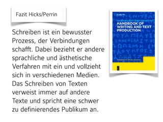 Fazit Hicks/Perrin
Schreiben ist ein bewusster
Prozess, der Verbindungen
schafft. Dabei bezieht er andere
sprachliche und ästhetische
Verfahren mit ein und vollzieht
sich in verschiedenen Medien.
Das Schreiben von Texten
verweist immer auf andere
Texte und spricht eine schwer
zu definierendes Publikum an.
 