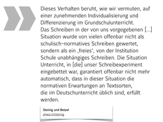 Steinig und Betzel 
phwa.ch/steinig
Dieses Verhalten beruht, wie wir vermuten, auf
einer zunehmenden Individualisierung und
Differenzierung im Grundschulunterricht.
Das Schreiben in der von uns vorgegebenen […]
Situation wurde von vielen offenbar nicht als
schulisch-normatives Schreiben gewertet,
sondern als ein ‚freies‘, von der Institution
Schule unabhängiges Schreiben. Die Situation
Unterricht, in [die] unser Schreibexperiment
eingebettet war, garantiert offenbar nicht mehr
automatisch, dass in dieser Situation die
normativen Erwartungen an Textsorten,
die im Deutschunterricht üblich sind, erfüllt
werden.
»
 