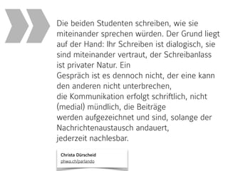 Christa Dürscheid 
phwa.ch/parlando
Die beiden Studenten schreiben, wie sie
miteinander sprechen würden. Der Grund liegt
auf der Hand: Ihr Schreiben ist dialogisch, sie
sind miteinander vertraut, der Schreibanlass
ist privater Natur. Ein
Gespräch ist es dennoch nicht, der eine kann
den anderen nicht unterbrechen,
die Kommunikation erfolgt schriftlich, nicht
(medial) mündlich, die Beiträge
werden aufgezeichnet und sind, solange der
Nachrichtenaustausch andauert,
jederzeit nachlesbar.
»
 