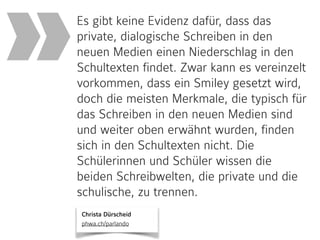 Christa Dürscheid 
phwa.ch/parlando
Es gibt keine Evidenz dafür, dass das
private, dialogische Schreiben in den
neuen Medien einen Niederschlag in den
Schultexten findet. Zwar kann es vereinzelt
vorkommen, dass ein Smiley gesetzt wird,
doch die meisten Merkmale, die typisch für
das Schreiben in den neuen Medien sind
und weiter oben erwähnt wurden, finden
sich in den Schultexten nicht. Die
Schülerinnen und Schüler wissen die
beiden Schreibwelten, die private und die
schulische, zu trennen.
»
 