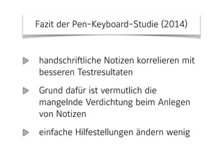 Fazit der Pen-Keyboard-Studie (2014)
handschriftliche Notizen korrelieren mit
besseren Testresultaten
Grund dafür ist vermutlich die
mangelnde Verdichtung beim Anlegen
von Notizen
einfache Hilfestellungen ändern wenig
 