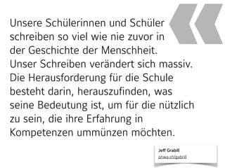 Unsere Schülerinnen und Schüler
schreiben so viel wie nie zuvor in  
der Geschichte der Menschheit.  
Unser Schreiben verändert sich massiv.
Die Herausforderung für die Schule
besteht darin, herauszufinden, was
seine Bedeutung ist, um für die nützlich
zu sein, die ihre Erfahrung in
Kompetenzen ummünzen möchten.
«
Jeff Grabill 
phwa.ch/gabrill
 