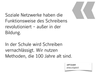 Soziale Netzwerke haben die
Funktionsweise des Schreibens
revolutioniert - außer in der
Bildung.
In der Schule wird Schreiben
vernachlässigt. Wir nutzen
Methoden, die 100 Jahre alt sind.
«
Jeff Grabill 
phwa.ch/gabrill
 