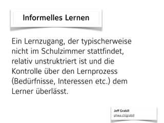 Ein Lernzugang, der typischerweise
nicht im Schulzimmer stattfindet,
relativ unstruktriert ist und die
Kontrolle über den Lernprozess
(Bedürfnisse, Interessen etc.) dem
Lerner überlässt.
Informelles Lernen
Jeff Grabill 
phwa.ch/grabill
 