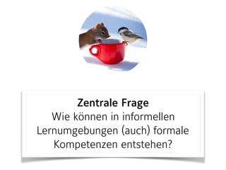Zentrale Frage
Wie können in informellen
Lernumgebungen (auch) formale
Kompetenzen entstehen?
 