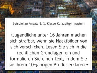Beispiel zu Ansatz 1, 1. Klasse Kurzzeitgymnasium 
 
»Jugendliche unter 16 Jahren machen
sich strafbar, wenn sie Nacktbilder von
sich verschicken. Lesen Sie sich in die
rechtlichen Grundlagen ein und
formulieren Sie einen Text, in dem Sie
sie ihrem 10-jährigen Bruder erklären.«
 