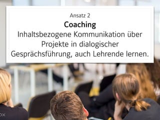 Ansatz 2 
Coaching 
Inhaltsbezogene Kommunikation über
Projekte in dialogischer
Gesprächsführung, auch Lehrende lernen.
 