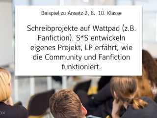 Beispiel zu Ansatz 2, 8.-10. Klasse 
Schreibprojekte auf Wattpad (z.B.
Fanfiction). S*S entwickeln
eigenes Projekt, LP erfährt, wie
die Community und Fanfiction
funktioniert.
 