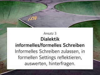 Ansatz 3 
Dialektik  
informelles/formelles Schreiben 
Informelles Schreiben zulassen, in
formellen Settings reflektieren,
auswerten, hinterfragen.
 