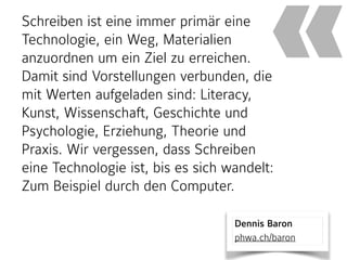 Schreiben ist eine immer primär eine
Technologie, ein Weg, Materialien
anzuordnen um ein Ziel zu erreichen.
Damit sind Vorstellungen verbunden, die
mit Werten aufgeladen sind: Literacy,
Kunst, Wissenschaft, Geschichte und
Psychologie, Erziehung, Theorie und
Praxis. Wir vergessen, dass Schreiben
eine Technologie ist, bis es sich wandelt:
Zum Beispiel durch den Computer.
«
Dennis Baron 
phwa.ch/baron
 
