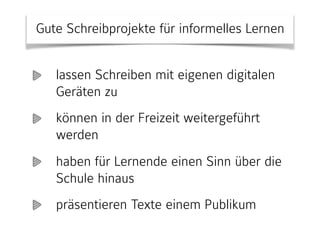 Gute Schreibprojekte für informelles Lernen
lassen Schreiben mit eigenen digitalen
Geräten zu
können in der Freizeit weitergeführt
werden
haben für Lernende einen Sinn über die
Schule hinaus
präsentieren Texte einem Publikum
 