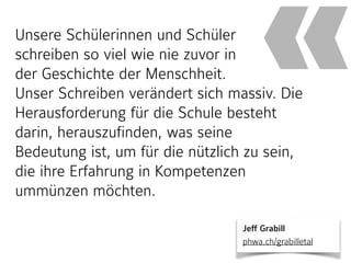 Unsere Schülerinnen und Schüler  
schreiben so viel wie nie zuvor in  
der Geschichte der Menschheit.  
Unser Schreiben verändert sich massiv. Die
Herausforderung für die Schule besteht
darin, herauszufinden, was seine
Bedeutung ist, um für die nützlich zu sein,
die ihre Erfahrung in Kompetenzen
ummünzen möchten.
«
Jeff Grabill 
phwa.ch/grabilletal
 