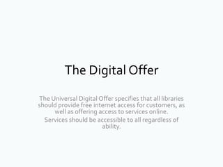 The Digital Offer
The Universal Digital Offer specifies that all libraries
should provide free internet access for customers, as
well as offering access to services online.
Services should be accessible to all regardless of
ability.
 