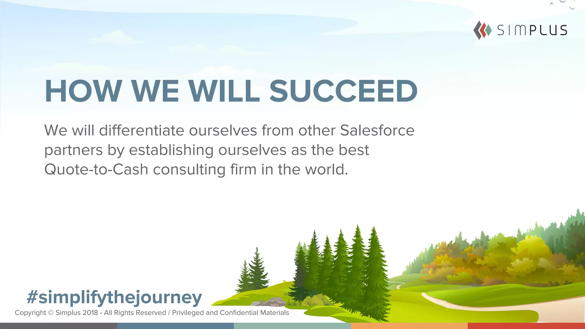 #simplifythejourney
Copyright © Simplus 2018 - All Rights Reserved / Privileged and Confidential Materials
#simplifythejourney
Copyright © Simplus 2018 - All Rights Reserved / Privileged and Confidential Materials
HOW WE WILL SUCCEED
We will differentiate ourselves from other Salesforce
partners by establishing ourselves as the best
Quote-to-Cash consulting firm in the world.
 