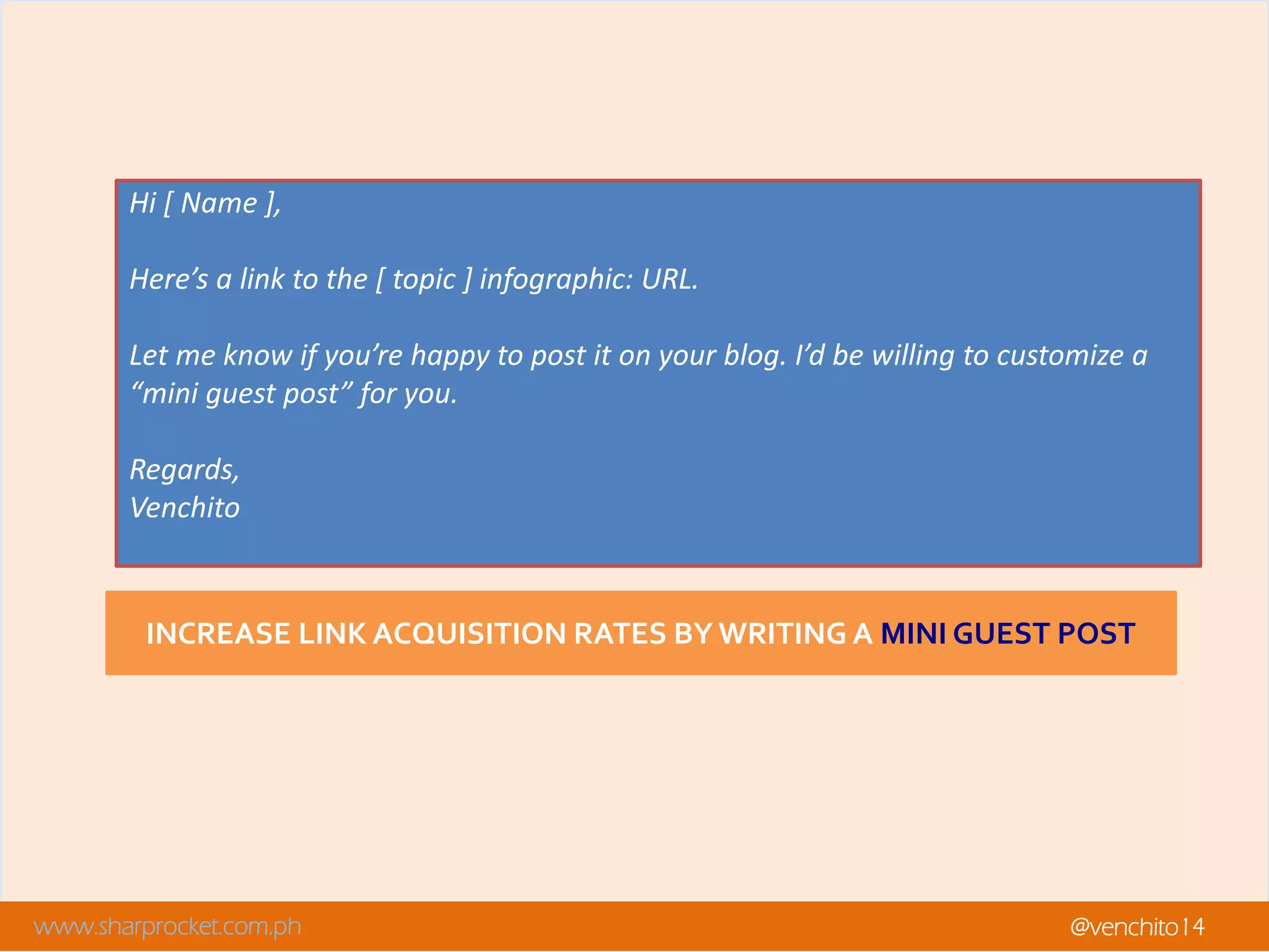 www.sharprocket.com.ph @venchito14
INCREASE LINK ACQUISITION RATES BY WRITING A MINI GUEST POST
Hi [ Name ],
Here’s a link to the [ topic ] infographic: URL.
Let me know if you’re happy to post it on your blog. I’d be willing to customize a
“mini guest post” for you.
Regards,
Venchito
 
