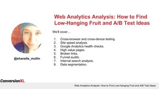 Web Analytics Analysis: How to Find Low-Hanging Fruit and A/B Test Ideas
Web Analytics Analysis: How to Find
Low-Hanging Fruit and A/B Test Ideas
@shanelle_mullin
We’ll cover…
1. Cross-browser and cross-device testing.
2. Site speed analysis.
3. Google Analytics health checks.
4. High value pages.
5. Broken links.
6. Funnel audits.
7. Internal search analysis.
8. Data segmentation.
 