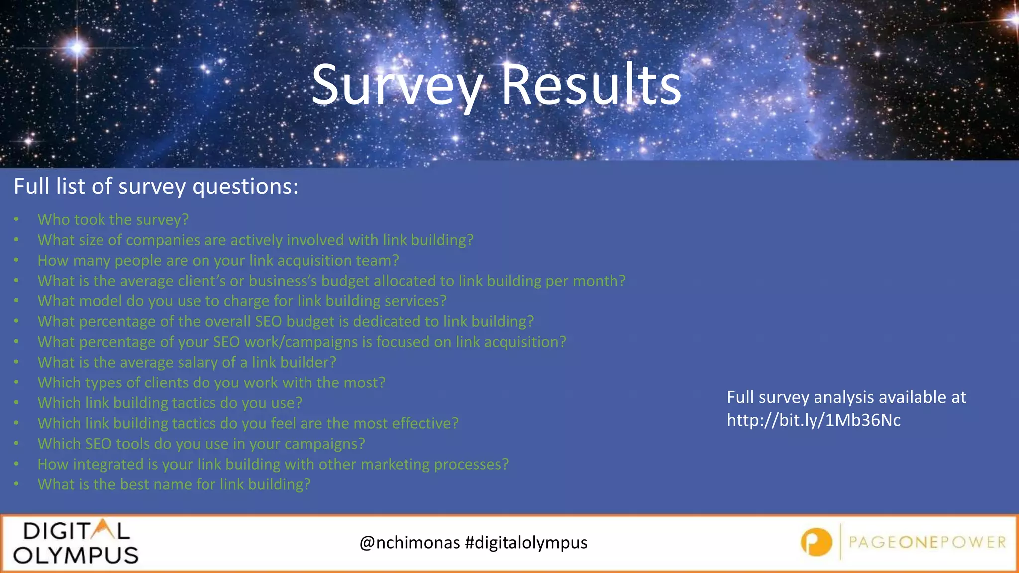 @nchimonas #digitalolympus
Survey Results
Full list of survey questions:
• Who took the survey?
• What size of companies are actively involved with link building?
• How many people are on your link acquisition team?
• What is the average client’s or business’s budget allocated to link building per month?
• What model do you use to charge for link building services?
• What percentage of the overall SEO budget is dedicated to link building?
• What percentage of your SEO work/campaigns is focused on link acquisition?
• What is the average salary of a link builder?
• Which types of clients do you work with the most?
• Which link building tactics do you use?
• Which link building tactics do you feel are the most effective?
• Which SEO tools do you use in your campaigns?
• How integrated is your link building with other marketing processes?
• What is the best name for link building?
Full survey analysis available at
http://bit.ly/1Mb36Nc
 