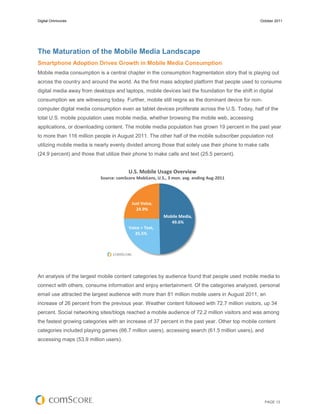 Digital Omnivores                                                                                  October 2011




The Maturation of the Mobile Media Landscape
Smartphone Adoption Drives Growth in Mobile Media Consumption
Mobile media consumption is a central chapter in the consumption fragmentation story that is playing out
across the country and around the world. As the first mass adopted platform that people used to consume
digital media away from desktops and laptops, mobile devices laid the foundation for the shift in digital
consumption we are witnessing today. Further, mobile still reigns as the dominant device for non-
computer digital media consumption even as tablet devices proliferate across the U.S. Today, half of the
total U.S. mobile population uses mobile media, whether browsing the mobile web, accessing
applications, or downloading content. The mobile media population has grown 19 percent in the past year
to more than 116 million people in August 2011. The other half of the mobile subscriber population not
utilizing mobile media is nearly evenly divided among those that solely use their phone to make calls
(24.9 percent) and those that utilize their phone to make calls and text (25.5 percent).


                                         U.S. Mobile Usage Overview
                            Source: comScore MobiLens, U.S., 3 mon. avg. ending Aug-2011




                                           Just Voice,
                                             24.9%
                                                          Mobile Media,
                                                             49.6%
                                         Voice + Text,
                                            25.5%




An analysis of the largest mobile content categories by audience found that people used mobile media to
connect with others, consume information and enjoy entertainment. Of the categories analyzed, personal
email use attracted the largest audience with more than 81 million mobile users in August 2011, an
increase of 26 percent from the previous year. Weather content followed with 72.7 million visitors, up 34
percent. Social networking sites/blogs reached a mobile audience of 72.2 million visitors and was among
the fastest growing categories with an increase of 37 percent in the past year. Other top mobile content
categories included playing games (66.7 million users), accessing search (61.5 million users), and
accessing maps (53.9 million users).




                                                                                                     PAGE 13
 