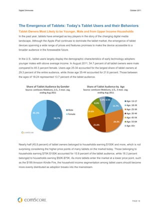 Digital Omnivores                                                                                       October 2011




The Emergence of Tablets: Today’s Tablet Users and their Behaviors
Tablet Owners Most Likely to be Younger, Male and from Upper Income Households
In the past year, tablets have emerged as key players in the story of the changing digital media
landscape. Although the Apple iPad continues to dominate the tablet market, the emergence of tablet
devices spanning a wide range of prices and features promises to make the device accessible to a
broader audience in the foreseeable future.


In the U.S., tablet users largely display the demographic characteristics of early technology adopters:
younger males with above average income. In August 2011, 54.7 percent of all tablet owners were male
compared to 45.3 percent female. Users age 25-34 accounted for the largest share of tablet owners at
29.3 percent of the entire audience, while those age 35-44 accounted for 21.6 percent. Those between
the ages of 18-24 represented 13.7 percent of the tablet audience.


        Share of Tablet Audience by Gender                  Share of Tablet Audience by Age
       Source: comScore MobiLens, U.S., 3 mon. avg.      Source: comScore MobiLens, U.S., 3 mon. avg.
                    ending Aug-2011                                   ending Aug-2011


                                                                            6.0% 6.5%
                                                                                                   Age: 13-17
                                                                     8.3%
                                                                                        13.7%      Age: 18-24

                                                Male                                               Age: 25-34
                                                             14.6%
                45.3%                           Female                                             Age: 35-44

                                  54.7%                                                            Age: 45-54
                                                                                        29.3%      Age: 55-64
                                                                   21.6%                           Age: 65+




Nearly half (45.9 percent) of tablet owners belonged to households earning $100K and more, which is not
surprising considering the higher price points of many tablets on the market today. Those belonging to
households earning $75K-$100K accounted for 15.9 percent of the tablet audience, while 18.3 percent
belonged to households earning $50K-$75K. As more tablets enter the market at a lower price point, such
as the $199 Amazon Kindle Fire, the household income segmentation among tablet users should become
more evenly distributed as adoption breaks into the mainstream.




                                                                                                          PAGE 18
 