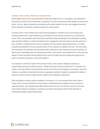 Digital Omnivores                                                                                       October 2011




Tablets: Here to Stay, What You Should Know
While tablets have thus far only penetrated a small percentage of the U.S. population, the potential for
this device to break into the mainstream is significant, as more manufacturers offer tablets at varying price
points. As such, digital marketers are presented with another platform to reach and engage consumers
which represent an attractive audience segment for many brands.


Currently, half or more of tablet users report having engaged in activities such as consuming news,
viewing entertainment, social networking, and shopping on their devices at least once in the previous
month. With more publishers optimizing their properties for tablet presentation and developers creating
apps specific to tablets, it is likely that tablet owners’ engagement with their devices will only continue to
grow. Similarly, as tablets become more accessible and more people adopt these devices, it is highly
probable that publishers will see a growing share of their audience on tablets over time. This new reality
has implications for publishers and advertisers alike, particularly in the industries covered previously. As
tablet users increasingly seek out shopping information, local content, and entertainment on their devices,
players in these industries should optimize their content for tablet use and evaluate the opportunity to
reach incremental audiences via the tablet platform.


It’s important to note that in spite of the promise it holds, at the moment, tablets are still only a
supplementary device for digital omnivores. Tablet owners still consume content via TV, computer and
mobile, and it can safely be assumed these devices will continue to be integral to consumers’ daily lives.
However, as portable connectivity becomes increasingly important to people, the potential for tablets to
become a primary mode for digital access outside of the workplace is significant.


With the plethora of device options available to consumers, it is more important than ever to take a
holistic look at consumer behavior across devices. Understanding how people consume content on
separate devices, the complementary effect these devices have on one another, and how consumer
consumption habits are changing in response to all these technological shifts will be important in
understanding digital media fragmentation.




                                                                                                          PAGE 26
 