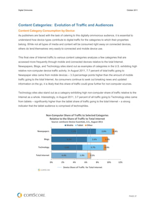 Digital Omnivores                                                                                                    October 2011




Content Categories: Evolution of Traffic and Audiences
Content Category Consumption by Device
As publishers are faced with the task of catering to this digitally omnivorous audience, it is essential to
understand how device types contribute to digital traffic for the categories to which their properties
belong. While not all types of media and content will be consumed right away on connected devices,
others do lend themselves very easily to connected and mobile device use.


This final view of Internet traffic to various content categories analyzes a few categories that are
accessed more frequently through mobile and connected devices relative to the total Internet.
Newspapers, Blogs, and Technology sites stand out as examples of categories in the U.S. exhibiting high
relative non-computer device traffic activity. In August 2011, 7.7 percent of total traffic going to
Newspaper sites came from mobile devices – 3.3-percentage points higher than the amount of mobile
traffic going to the total Internet. As consumers continue to seek out breaking news and updated
information on the go, it is likely that this share of traffic could grow further for non-computer sources.


Technology sites also stand out as a category exhibiting high non-computer share of traffic relative to the
Internet as a whole. Interestingly, in August 2011, 3.7 percent of all traffic going to Technology sites came
from tablets – significantly higher than the tablet share of traffic going to the total Internet – a strong
indicator that the tablet audience is comprised of technophiles.


                              Non-Computer Share of Traffic to Selected Categories
                                Relative to the Share of Traffic to Total Internet
                                      Source: comScore Device Essentials, U.S., August 2011
                                                    Mobile     Tablet      Other

                     Newspapers                             7.7%                           2.8%         0.4%


                            Blogs                      6.2%                      2.6%          1.0%


                      Technology                     5.4%                      3.7%            0.4%


                    Total Internet              4.4%               1.9%        0.5%

                                     0%         2%            4%          6%          8%          10%          12%

                                                  Device Share of Traffic for Total Internet




                                                                                                                       PAGE 27
 