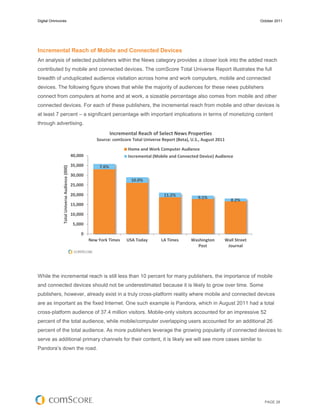 Digital Omnivores                                                                                                                       October 2011




Incremental Reach of Mobile and Connected Devices
An analysis of selected publishers within the News category provides a closer look into the added reach
contributed by mobile and connected devices. The comScore Total Universe Report illustrates the full
breadth of unduplicated audience visitation across home and work computers, mobile and connected
devices. The following figure shows that while the majority of audiences for these news publishers
connect from computers at home and at work, a sizeable percentage also comes from mobile and other
connected devices. For each of these publishers, the incremental reach from mobile and other devices is
at least 7 percent – a significant percentage with important implications in terms of monetizing content
through advertising.
                                                                   Incremental Reach of Select News Properties
                                                           Source: comScore Total Universe Report (Beta), U.S., August 2011

                                                                          Home and Work Computer Audience
                                               40,000                     Incremental (Mobile and Connected Device) Audience
                                               35,000       7.6%
               Total Universe Audience (000)




                                               30,000
                                                                            10.0%
                                               25,000

                                               20,000                                       11.2%
                                                                                                             9.1%
                                                                                                                              8.2%
                                               15,000

                                               10,000

                                                5,000

                                                   0
                                                        New York Times    USA Today        LA Times       Washington      Wall Street
                                                                                                            Post           Journal




While the incremental reach is still less than 10 percent for many publishers, the importance of mobile
and connected devices should not be underestimated because it is likely to grow over time. Some
publishers, however, already exist in a truly cross-platform reality where mobile and connected devices
are as important as the fixed Internet. One such example is Pandora, which in August 2011 had a total
cross-platform audience of 37.4 million visitors. Mobile-only visitors accounted for an impressive 52
percent of the total audience, while mobile/computer overlapping users accounted for an additional 26
percent of the total audience. As more publishers leverage the growing popularity of connected devices to
serve as additional primary channels for their content, it is likely we will see more cases similar to
Pandora’s down the road.




                                                                                                                                          PAGE 28
 