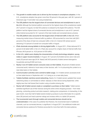 Digital Omnivores                                                                                         October 2011




          The growth in mobile media use is driven by the increase in smartphone adoption. In the
           U.S., smartphone adoption has grown more than 50 percent in the past year, with 36.1 percent of
           Americans age 13 and older now using smartphones.
          The iOS platform has the largest share of connected devices and smartphones in use in
           the U.S. Although the Android platform accounts for the highest share of the smartphone market
           (43.7 percent in August), its total OS audience is eclipsed by the Apple iOS audience. The iOS
           platform had the highest share of connected devices and smartphones in use at 43.1 percent,
           while Android accounted for 34.1 percent of the total mobile and connected device universe.
          The iOS platform also accounts for the largest share of Internet traffic in the U.S. When
           measuring market share of Internet traffic by platform, iOS accounted for more than half (58.5
           percent) of the share of total non-computer traffic in the U.S. Android OS ranked second
           delivering 31.9 percent of overall non-computer traffic in August.
          iPads dominate among tablets in driving digital traffic. In August 2011, iPads delivered 97.2
           percent of all tablet traffic in the U.S. iPads also account for a higher share of Internet traffic than
           iPhones (46.8 percent vs. 42.6 percent of iOS traffic).
          In the U.S., tablet users display the characteristics of early technology adopters: young
           males in upper income brackets. In August, 54.7 percent of all tablet owners were male and
           nearly 30 percent were age 25-34. Nearly half (45.9 percent) of tablet owners belonged to
           households earning $100K and more.
          Nearly 3 out of 5 tablet owners consume news on their tablets. 58 percent of tablet owners
           consumed world, national or local news on their devices, with 1 in 4 consuming this content on a
           near-daily basis on their tablets.
          Communication activities were central to tablet usage. 3 in 4 tablet owners accessed email
           on their tablet device in September with 1 in 3 doing so on a near-daily basis.
          Tablets facilitate real-time social networking. Nearly 3 in 5 tablet owners updated their social
           networking status or commented on others’ statuses on their device during September, while
           slightly less than half shared their location using a location-sharing site.
          Nearly half of tablet owners made or completed a purchase on their tablet. Tablet owners
           exhibited significant use of their devices during the entire online shopping process – from initial
           planning, conducting product and store research, making price comparisons, to transacting. In the
           past month, more than half of tablet owners looked up product or price information for a specific
           store (56 percent) and read customer ratings and reviews while on a tablet (54 percent).
          The incremental reach through mobile and connected devices should not be
           underestimated. In the case of a publisher like Pandora, the incremental reach of additional
           channels, such as connected devices, is significant. In August 2011, the additional mobile and
           connected device audience for Pandora accounted for more than half of its total audience.




                                                                                                             PAGE 3
 