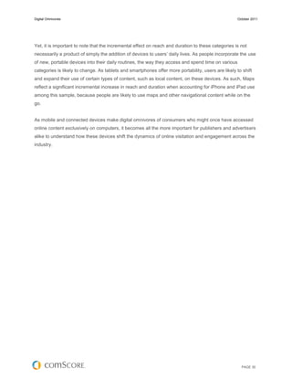 Digital Omnivores                                                                                   October 2011




Yet, it is important to note that the incremental effect on reach and duration to these categories is not
necessarily a product of simply the addition of devices to users’ daily lives. As people incorporate the use
of new, portable devices into their daily routines, the way they access and spend time on various
categories is likely to change. As tablets and smartphones offer more portability, users are likely to shift
and expand their use of certain types of content, such as local content, on these devices. As such, Maps
reflect a significant incremental increase in reach and duration when accounting for iPhone and iPad use
among this sample, because people are likely to use maps and other navigational content while on the
go.


As mobile and connected devices make digital omnivores of consumers who might once have accessed
online content exclusively on computers, it becomes all the more important for publishers and advertisers
alike to understand how these devices shift the dynamics of online visitation and engagement across the
industry.




                                                                                                      PAGE 30
 