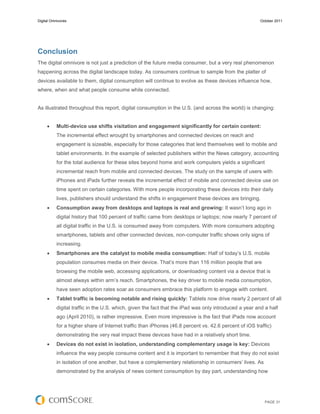 Digital Omnivores                                                                                      October 2011




Conclusion
The digital omnivore is not just a prediction of the future media consumer, but a very real phenomenon
happening across the digital landscape today. As consumers continue to sample from the platter of
devices available to them, digital consumption will continue to evolve as these devices influence how,
where, when and what people consume while connected.


As illustrated throughout this report, digital consumption in the U.S. (and across the world) is changing:


          Multi-device use shifts visitation and engagement significantly for certain content:
           The incremental effect wrought by smartphones and connected devices on reach and
           engagement is sizeable, especially for those categories that lend themselves well to mobile and
           tablet environments. In the example of selected publishers within the News category, accounting
           for the total audience for these sites beyond home and work computers yields a significant
           incremental reach from mobile and connected devices. The study on the sample of users with
           iPhones and iPads further reveals the incremental effect of mobile and connected device use on
           time spent on certain categories. With more people incorporating these devices into their daily
           lives, publishers should understand the shifts in engagement these devices are bringing.
          Consumption away from desktops and laptops is real and growing: It wasn’t long ago in
           digital history that 100 percent of traffic came from desktops or laptops; now nearly 7 percent of
           all digital traffic in the U.S. is consumed away from computers. With more consumers adopting
           smartphones, tablets and other connected devices, non-computer traffic shows only signs of
           increasing.
          Smartphones are the catalyst to mobile media consumption: Half of today’s U.S. mobile
           population consumes media on their device. That’s more than 116 million people that are
           browsing the mobile web, accessing applications, or downloading content via a device that is
           almost always within arm’s reach. Smartphones, the key driver to mobile media consumption,
           have seen adoption rates soar as consumers embrace this platform to engage with content.
          Tablet traffic is becoming notable and rising quickly: Tablets now drive nearly 2 percent of all
           digital traffic in the U.S. which, given the fact that the iPad was only introduced a year and a half
           ago (April 2010), is rather impressive. Even more impressive is the fact that iPads now account
           for a higher share of Internet traffic than iPhones (46.8 percent vs. 42.6 percent of iOS traffic)
           demonstrating the very real impact these devices have had in a relatively short time.
          Devices do not exist in isolation, understanding complementary usage is key: Devices
           influence the way people consume content and it is important to remember that they do not exist
           in isolation of one another, but have a complementary relationship in consumers’ lives. As
           demonstrated by the analysis of news content consumption by day part, understanding how




                                                                                                          PAGE 31
 
