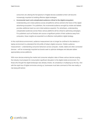 Digital Omnivores                                                                                       October 2011




           consumers are utilizing the full spectrum of digital devices available to them will become
           increasingly important to building effective digital strategies.
          Incremental reach and unduplicated audience critical to the digital ecosystem:
           Understanding one’s total audience across all platforms will be central to the future of the digital
           advertising ecosystem. For publishers, the incremental audience wrought by mobile and tablets
           provides additional reach as one’s total audience expands. For advertisers, understanding
           unduplicated audiences across these various platforms will be critical to optimizing campaigns.
           For publishers such as Pandora who source a significant portion of their audience away from
           computers, these insights are essential to an effective multi-platform digital strategy.


In this multi-device environment, audience measurement can no longer be confined to the desktop or
laptop environment to understand the full profile of today’s digital consumer. Holistic audience
measurement – understanding consumer behaviors across computer, mobile, tablet and other connected
devices – will be increasingly important as brands seek to optimize strategies and allocate dollars
appropriately across platforms.


With more devices entering the market and consumer adoption rates of these various devices surging,
the industry must prepare for consumption significant disruption to the digital media environment. For
those who thought the digital landscape was already chaotic, its complexity is multiplying by the day. And
with the rapid rise of digital omnivores among us, businesses must take command of this new reality or
risk being left behind.




                                                                                                          PAGE 32
 